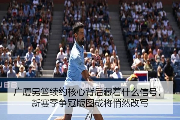 广厦男篮续约核心背后藏着什么信号，新赛季争冠版图或将悄然改写（feifanyule）